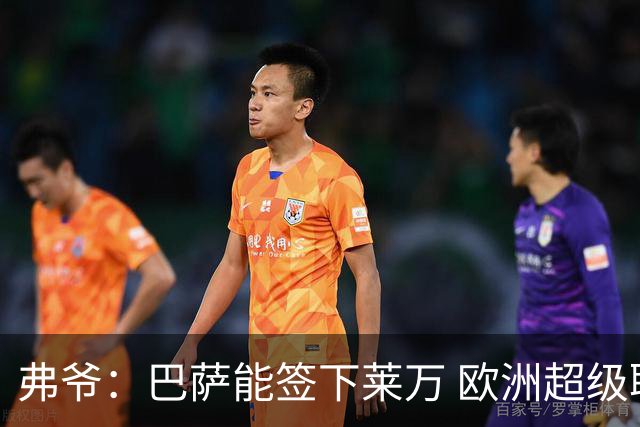 弗爷：巴萨能签下莱万 欧洲超级联赛依然存在
