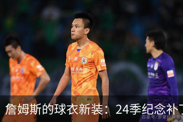詹姆斯的球衣新装：24季纪念补丁趣事多多